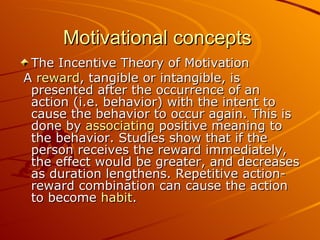 Motivational concepts  The Incentive Theory of Motivation A  reward , tangible or intangible, is presented after the occurrence of an action (i.e. behavior) with the intent to cause the behavior to occur again. This is done by  associating  positive meaning to the behavior. Studies show that if the person receives the reward immediately, the effect would be greater, and decreases as duration lengthens. Repetitive action-reward combination can cause the action to become  habit .  