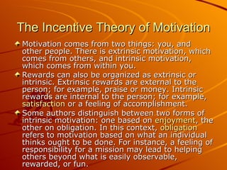 The Incentive Theory of Motivation Motivation comes from two things: you, and other people. There is extrinsic motivation, which comes from others, and intrinsic motivation, which comes from within you. Rewards can also be organized as extrinsic or intrinsic. Extrinsic rewards are external to the person; for example, praise or money. Intrinsic rewards are internal to the person; for example,  satisfaction  or a feeling of accomplishment. Some authors distinguish between two forms of intrinsic motivation: one based on  enjoyment , the other on obligation. In this context,  obligation  refers to motivation based on what an individual thinks ought to be done. For instance, a feeling of responsibility for a mission may lead to helping others beyond what is easily observable, rewarded, or fun. 