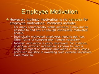 Employee Motivation However, intrinsic motivation is no  panacea  for employee motivation. Problems include: For many commercially viable activities it may not be possible to find any or enough intrinsically motivated people.  Intrinsically motivated employees need to eat, too. Other forms of compensation remain necessary.  Intrinsic motivation is easily destroyed. For instance, additional extrinsic motivation is known to have a negative impact on intrinsic motivation in many cases, perceived injustice in awarding such external incentives even more so. 