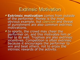 Extrinsic Motivation Extrinsic motivation  comes from outside of the performer. Money is the most obvious example, but  coercion  and threat of punishment are also common extrinsic motivations. In sports, the crowd may cheer the performer on, and this motivates him or her to do well. Trophies are also extrinsic incentives. Competition is often extrinsic because it encourages the performer to win and beat others, not to enjoy the intrinsic rewards of the activity. 