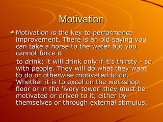 Motivation Motivation is the key to performance improvement. There is an old saying you can take a horse to the water but you cannot force it  to drink; it will drink only if it's thirsty - so with people. They will do what they want to do or otherwise motivated to do. Whether it is to excel on the workshop floor or in the 'ivory tower' they must be motivated or driven to it, either by themselves or through external stimulus. 