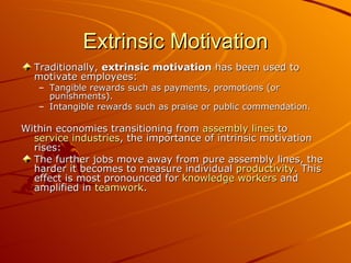 Extrinsic Motivation Traditionally,  extrinsic motivation  has been used to motivate employees: Tangible rewards such as payments, promotions (or punishments).  Intangible rewards such as praise or public commendation.  Within economies transitioning from  assembly lines  to  service industries , the importance of intrinsic motivation rises: The further jobs move away from pure assembly lines, the harder it becomes to measure individual  productivity . This effect is most pronounced for  knowledge workers  and amplified in  teamwork . 