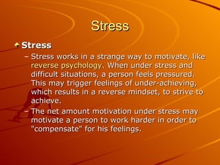 Stress Stress Stress works in a strange way to motivate, like  reverse psychology . When under stress and difficult situations, a person feels pressured. This may trigger feelings of under-achieving, which results in a reverse mindset, to strive to achieve.  The net amount motivation under stress may motivate a person to work harder in order to "compensate" for his feelings. 