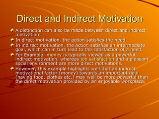 Direct and Indirect Motivation A distinction can also be made between direct and indirect motivation: In direct motivation, the action satisfies the need  In indirect motivation, the action satisfies an intermediate goal, which can in turn lead to the satisfaction of a need.  For Example:  money  is typically viewed as a powerful indirect motivation, whereas  job satisfaction  and a pleasant social environment are more direct motivations.  However, this example highlights well that an indirect motivational factor (money) towards an important goal (having food, clothes etc.) may well be more powerful than the direct motivation provided by an enjoyable workplace. 