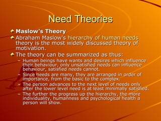 Need Theories Maslow's Theory Abraham Maslow's  hierarchy of human needs  theory is the most widely discussed theory of motivation. The theory can be summarized as thus: Human beings have wants and desires which influence their behaviour, only unsatisfied needs can influence behaviour, satisfied needs cannot.  Since needs are many, they are arranged in order of importance, from the basic to the complex.  The person advances to the next level of needs only after the lower level need is at least minimally satisfied.  The further the progress up the hierarchy, the more individuality, humanness and psychological health a person will show.   