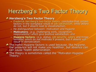 Herzberg’s Two Factor Theory Herzberg’s Two Factor Theory Frederick Herzberg 's  two factor theory , concludes that certain factors in the workplace result in  job satisfaction , while others do not, but if absent lead to dissatisfaction. He distinguished between: motivation and hygiene Motivators ; (e.g. challenging work, recognition, responsibility) which give positive satisfaction,  and   Hygiene factors ; (e.g. status,  job security ,  salary  and fringe benefits) which do not motivate if present, but if absent will result in demotivation.  The name Hygiene factors is used because, like hygiene, the presence will not make you healthier, but absence can can cause health deterioration. The theory is sometimes called the "Motivator-Hygiene Theory."   