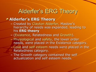 Alderfer’s ERG Theory Alderfer’s ERG Theory Created by  Clayton Alderfer , Maslow's hierarchy of needs was expanded, leading to his  ERG theory   ( Existence , Relatedness and  Growth ).  Physiological  and  safety , the lower order needs, were placed in the Existence category.  Love  and  self esteem  needs were placed in the Relatedness category.  The Growth category contained the self actualization and self esteem needs.   