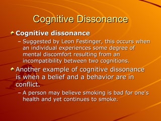 Cognitive Dissonance Cognitive dissonance Suggested by Leon Festinger, this occurs when an individual experiences some degree of mental discomfort resulting from an incompatibility between two cognitions. Another example of cognitive dissonance is when a belief and a behavior are in conflict.  A person may believe smoking is bad for one's health and yet continues to smoke.   