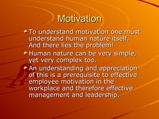 Motivation To understand motivation one must understand human nature itself. And there lies the problem! Human nature can be very simple, yet very complex too.  An understanding and appreciation of this is a prerequisite to effective employee motivation in the workplace and therefore effective management and leadership. 
