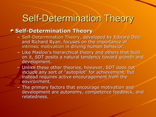 Self-Determination Theory Self-Determination Theory Self-Determination Theory , developed by Edward Deci and Richard Ryan, focuses on the importance of  intrinsic motivation  in driving human behavior.  Like Maslow's hierarchical theory and others that built on it, SDT posits a natural tendency toward growth and development.  Unlike these other theories, however, SDT does not include any sort of "autopilot" for achievement, but instead requires active encouragement from the environment.  The primary factors that encourage motivation and development are autonomy, competence feedback, and relatedness.   