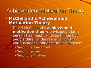 Achievement Motivation Theory McClelland's Achievement Motivation Theory David McClelland ’s  achievement motivation theory  envisages that a person has need for three things but people differ in degree in which the various needs influence their behavior: Need for achievement   Need for power   Need for affiliation   
