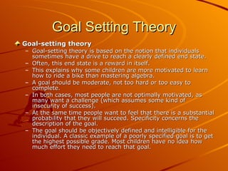 Goal Setting Theory Goal-setting theory Goal-setting theory is based on the notion that individuals sometimes have a drive to reach a clearly defined end state.  Often, this end state is a reward in itself.  This explains why some children are more motivated to learn how to ride a bike than mastering algebra.  A goal should be moderate, not too hard or too easy to complete.  In both cases, most people are not optimally motivated, as many want a challenge (which assumes some kind of insecurity of success).  At the same time people want to feel that there is a substantial probability that they will succeed. Specificity concerns the description of the goal.  The goal should be objectively defined and intelligible for the individual. A classic example of a poorly specified goal is to get the highest possible grade. Most children have no idea how much effort they need to reach that goal. 