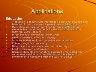 Applications  Education Motivation is of particular interest to  Educational psychologists  because of the crucial role it plays in student learning. Motivation in education can have several effects on how students learn and their behavior towards subject matter (Ormrod, 2003). It can: Direct behavior toward particular goals  Lead to increased effort and energy  Increase initiation of, and persistence in, activities  Enhance cognitive processing  Determine what consequences are reinforcing  Lead to improved performance.  Because students are not always internally motivated, they sometimes need  situated motivation , which is found in environmental conditions that the teacher creates. 