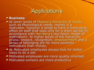 Applications Business At lower levels of  Maslow's hierarchy of needs , such as Physiological needs, money is a motivator, however it tends to have a motivating effect on staff that lasts only for a short period (in accordance with  Herzberg 's two-factor model of motivation). At higher levels of the hierarchy, praise, respect, recognition,  empowerment  and a sense of belonging are far more powerful motivators than money,  as Motivated employees always look for better ways to do a job.  Motivated employees are more quality oriented.  Motivated workers are more productive  