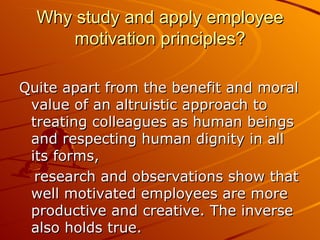 Why study and apply employee motivation principles? Quite apart from the benefit and moral value of an altruistic approach to treating colleagues as human beings and respecting human dignity in all its forms,  research and observations show that well motivated employees are more productive and creative. The inverse also holds true.  
