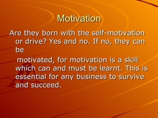 Motivation Are they born with the self-motivation or drive? Yes and no. If no, they can be  motivated, for motivation is a skill which can and must be learnt. This is essential for any business to survive and succeed. 