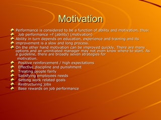 Motivation Performance is considered to be a function of ability and motivation, thus: Job performance =f (ability) (motivation)  Ability in turn depends on education, experience and training and its  improvement is a slow and long process.  On the other hand motivation can be improved quickly. There are many options and an uninitiated manager may not even know where to start. As a guideline, there are broadly seven strategies for  motivation. Positive reinforcement / high expectations  Effective discipline and punishment  Treating people fairly  Satisfying employees needs  Setting work related goals  Restructuring jobs  Base rewards on job performance  