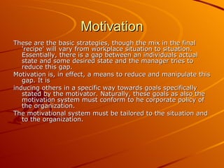 Motivation These are the basic strategies, though the mix in the final 'recipe' will vary from workplace situation to situation. Essentially, there is a gap between an individuals actual state and some desired state and the manager tries to reduce this gap. Motivation is, in effect, a means to reduce and manipulate this gap. It is  inducing others in a specific way towards goals specifically stated by the motivator. Naturally, these goals as also the motivation system must conform to he corporate policy of the organization.  The motivational system must be tailored to the situation and to the organization. 