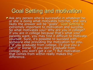 Goal Setting and motivation Ask any person who is successful in whatever he or she is doing what motivates him/her, and very likely the answer will be "goals".  Goal Setting  is extremely important to motivation and success. So what motivates you? Why are you in college? If you are in college because that's what your parents want, you may find it difficult to motivate yourself. Sure, it's possible to succeed with someone else providing the motivation for you. ("If you graduate from college, I'll give you a car!" or worse "If you don't graduate from college, you won't get a car.") But motivation that comes from within really makes the difference.  