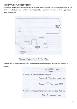 13
6. DIAGRAMA DE FLUXO DE POTENCIA:
O diagrama abaixo mostra o fluxo da potência no motor de indução trifásico. A esquerda, tem-se a potência
elétrica de entrada, à direita a potência mecânica de saída, e apontando para baixo as diversas perdas de
potência existentes.
O rendimento de um motor de indução é dado pela relação entre a potência de saída pela potência de
entrada.
 