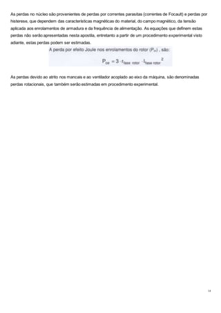 14
As perdas no núcleo são provenientes de perdas por correntes parasitas {correntes de Focault) e perdas por
histerese, que dependem das características magnéticas do material, do campo magnético, da tensão
aplicada aos enrolamentos de armadura e da frequência de alimentação. As equações que definem estas
perdas não serão apresentadas nesta apostila, entretanto a partir de um procedimento experimental visto
adiante, estas perdas podem ser estimadas.
As perdas devido ao atrito nos mancais e ao ventilador acoplado ao eixo da máquina, são denominadas
perdas rotacionais, que também serão estimadas em procedimento experimental.
 