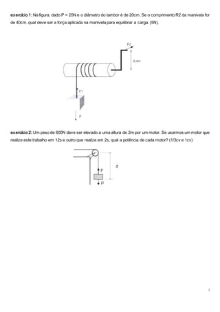 2
exercício 1: Na figura, dado P = 20N e o diâmetro do tambor é de 20cm. Se o comprimento R2 da manivela for
de 40cm, qual deve ser a força aplicada na manivela para equilibrar a carga. (5N).
exercício 2: Um peso de 600N deve ser elevado a uma altura de 2m por um motor. Se usarmos um motor que
realize este trabalho em 12s e outro que realize em 2s, qual a potência de cada motor? (1/3cv e 1cv)
 