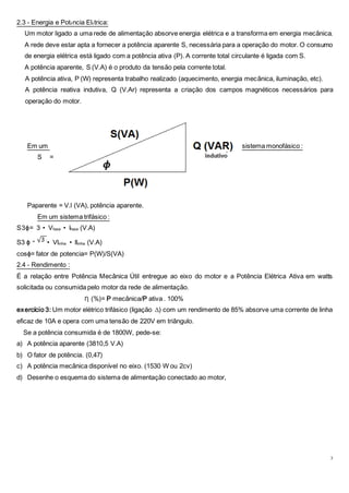 3
2.3 - Energia e Potência Elétrica:
Um motor ligado a uma rede de alimentação absorve energia elétrica e a transforma em energia mecânica.
A rede deve estar apta a fornecer a potência aparente S, necessária para a operação do motor. O consumo
de energia elétrica está ligado com a potência ativa (P). A corrente total circulante é ligada com S.
A potência aparente, S (V.A) é o produto da tensão pela corrente total.
A potência ativa, P (W) representa trabalho realizado (aquecimento, energia mecânica, iluminação, etc).
A potência reativa indutiva, Q (V.Ar) representa a criação dos campos magnéticos necessários para
operação do motor.
Em um sistema monofásico :
S =
Paparente = V.l (VA), potência aparente.
Em um sistema trifásico :
S3ɸ= 3 • Vfase • lfase (V.A)
S3 ɸ = • Vlinha • llinha (V.A)
cosɸ= fator de potencia= P(W)/S(VA)
2.4 - Rendimento :
É a relação entre Potência Mecânica Útil entregue ao eixo do motor e a Potência Elétrica Ativa em watts
solicitada ou consumida pelo motor da rede de alimentação.
Ƞ (%)= P mecânica/P ativa . 100%
exercício 3: Um motor elétrico trifásico (ligação ∆) com um rendimento de 85% absorve uma corrente de linha
eficaz de 10A e opera com uma tensão de 220V em triângulo.
Se a potência consumida é de 1800W, pede-se:
a) A potência aparente (3810,5 V.A)
b) O fator de potência. (0,47)
c) A potência mecânica disponível no eixo. (1530 W ou 2cv)
d) Desenhe o esquema do sistema de alimentação conectado ao motor,
 