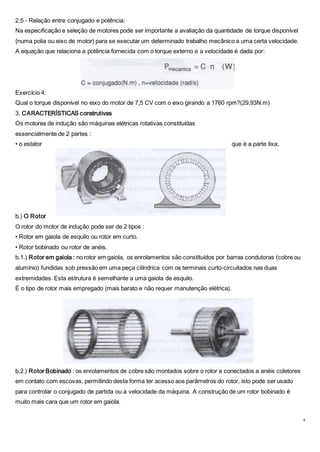 4
2.5 - Relação entre conjugado e potência:
Na especificação e seleção de motores pode ser importante a avaliação da quantidade de torque disponível
{numa polia ou eixo de motor) para se executar um determinado trabalho mecânico a uma certa velocidade.
A equação que relaciona a potência fornecida com o torque externo e a velocidade é dada por:
Exercício 4:
Qual o torque disponível no eixo do motor de 7,5 CV com o eixo girando a 1760 rpm?(29,93N.m)
3. CARACTERÍSTICAS construtivas
Os motores de indução são máquinas elétricas rotativas constituídas
essencialmente de 2 partes :
• o estator que é a parte lixa;
b.) O Rotor
O rotor do motor de indução pode ser de 2 tipos :
• Rotor em gaiola de esquilo ou rotor em curto.
• Rotor bobinado ou rotor de anéis.
b.1.) Rotor em gaiola : no rotor em gaiola, os enrolamentos são constituídos por barras condutoras (cobre ou
alumínio) fundidas sob pressão em uma peça cilíndrica com os terminais curto-circuitados nas duas
extremidades. Esta estrutura é semelhante a uma gaiola de esquilo.
É o tipo de rotor mais empregado (mais barato e não requer manutenção elétrica).
b.2.) Rotor Bobinado : os enrolamentos de cobre são montados sobre o rotor e conectados a anéis coletores
em contato com escovas, permitindo desta forma ter acesso aos parâmetros do rotor, isto pode ser usado
para controlar o conjugado de partida ou a velocidade da máquina. A construção de um rotor bobinado é
muito mais cara que um rotor em gaiola.
 