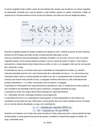 7
O campo magnético total é obtido a partir da soma destes três campos, que resulta em um campo magnético
de intensidade constante que muda de direção a cada instante, girando no estator, produzindo o efeito de
rotação de um imã permanente em torno do eixo da máquina, com pode ser visto nos diagramas abaixo.
Este fluxo magnético girante do estator se desloca em relação ao rotor, cortando as barras do rotor induzindo
tensões (Lei de Faraday) que farão circular correntes também alternadas no rotor.
Como as correntes do rotor tem polaridades contrárias do estator ( Lei de Lens), cria-se no rotor um campo
magnético oposto. Como campos opostos se atraem e como o campo do estator é rotativo, o rotor tende a
acompanhar a rotação deste campo. Desenvolve-se então, no rotor, um conjugado motor que faz com que ele
gire, acionando a carga.
A velocidade do rotor (nr,) é sempre menor que a velocidade do campo girante do estator (ns), também
chamada velocidade síncrona. Se o rotor fosse levado até a velocidade síncrona (nr = ns), não haveria mais
velocidade relativa entre os campos girantes do estator e do rotor e consequentemente a tensão induzida
cessaria, não haveria mais corrente no rotor, o conjugado mecânico diminuiria e o rotor automaticamente
perderia velocidade (nr < ns), então, novamente o rotor iria adquirir o conjugado.
A operação do motor girando sem carga denomina-se operação em vazio. A medida que se coloca carga no
eixo a tendência da velocidade é diminuir para compensar o conjugado resistente da carga.
A operação do motor com carga é denominada operação em regime permanente.
4.2 - Velocidade síncrona, velocidade mecânica e escorregamento:
A velocidade síncrona (ns) é a velocidade do campo girante. O motor apresentado no item anterior era
constituído por dois polos por fase. Neste caso o campo girante dava uma volta completa em torno do estator
em um ciclo da rede de alimentação, ou seja, com velocidade de:
Supondo uma máquina com 4 polos (dois pares de polos por fase), neste caso para o mesmo período da rede
de alimentação o campo girante teria percorrido apenas a metade do comprimento angular do estator. Ou
seja, a velocidade seria:
ns = 60.f/2
 