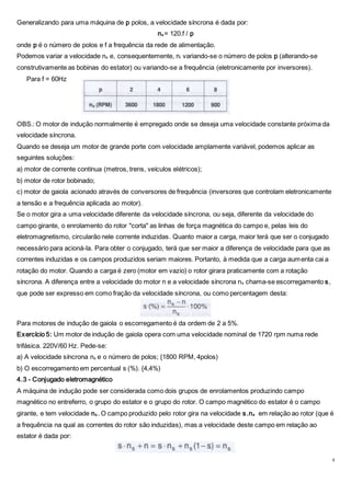 8
Generalizando para uma máquina de p polos, a velocidade síncrona é dada por:
ns = 120.f / p
onde p é o número de polos e f a frequência da rede de alimentação.
Podemos variar a velocidade ns e, consequentemente, nr variando-se o número de polos p (alterando-se
construtivamente as bobinas do estator) ou variando-se a frequência (eletronicamente por inversores).
Para f = 60Hz
OBS.: O motor de indução normalmente é empregado onde se deseja uma velocidade constante próxima da
velocidade síncrona.
Quando se deseja um motor de grande porte com velocidade amplamente variável, podemos aplicar as
seguintes soluções:
a) motor de corrente contínua (metros, trens, veículos elétricos);
b) motor de rotor bobinado;
c) motor de gaiola acionado através de conversores de frequência (inversores que controlam eletronicamente
a tensão e a frequência aplicada ao motor).
Se o motor gira a uma velocidade diferente da velocidade síncrona, ou seja, diferente da velocidade do
campo girante, o enrolamento do rotor "corta" as linhas de força magnética do campo e, pelas leis do
eletromagnetismo, circularão nele corrente induzidas. Quanto maior a carga, maior terá que ser o conjugado
necessário para acioná-la. Para obter o conjugado, terá que ser maior a diferença de velocidade para que as
correntes induzidas e os campos produzidos seriam maiores. Portanto, à medida que a carga aumenta cai a
rotação do motor. Quando a carga é zero (motor em vazio) o rotor girara praticamente com a rotação
síncrona. A diferença entre a velocidade do motor n e a velocidade síncrona ns chama-se escorregamento s,
que pode ser expresso em como fração da velocidade síncrona, ou como percentagem desta:
Para motores de indução de gaiola o escorregamento é da ordem de 2 a 5%.
Exercício 5: Um motor de indução de gaiola opera com uma velocidade nominal de 1720 rpm numa rede
trifásica. 220V/60 Hz. Pede-se:
a) A velocidade síncrona ns e o número de polos; {1800 RPM, 4polos)
b) O escorregamento em percentual s (%). {4,4%)
4.3 - Conjugado eletromagnético
A máquina de indução pode ser considerada como dois grupos de enrolamentos produzindo campo
magnético no entreferro, o grupo do estator e o grupo do rotor. O campo magnético do estator é o campo
girante, e tem velocidade ns . O campo produzido pelo rotor gira na velocidade s.ns em relação ao rotor (que é
a frequência na qual as correntes do rotor são induzidas), mas a velocidade deste campo em relação ao
estator é dada por:
 