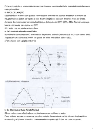 9
Portanto no entreferro existem dois campos girando com a mesma velocidade, produzindo desta forma um
conjugado estável.
5- TIPOS DE LIGAÇÃO
Dependendo da maneira com que são conectados os terminais das bobinas do estator, os motores de
indução trifásicos podem ser ligados a rede de alimentação que possuem diferentes níveis de tensão.
A maioria dos motores opera em circuitos trifásicos de tensões de 220V, 380V e 440V. Normalmente cada
bobina é construída para operar em 220V.
5.1 - Motor com um enrolamento por fase
a) de 3 terminais e tensão normal única:
Normalmente os motores com 3 terminais são de pequena potência (menores que 5cv) e com partida direta.
Já possuem uma conexão e podem ser ligados em redes trifásicas de 220V e 380V.
a-1) Fechados com Ligação em Estrela
b) De 6 terminais e Dupla Tensão Nominal
São os mais comuns e fabricados em potência pequenas, médias e grandes.
Estes motores possuem o recurso de permitir a redução da corrente de partida, através de dispositivos
estrela-triângulo (chaves manuais ou contatores eletromagnéticos). Podem ser conectados com:
 