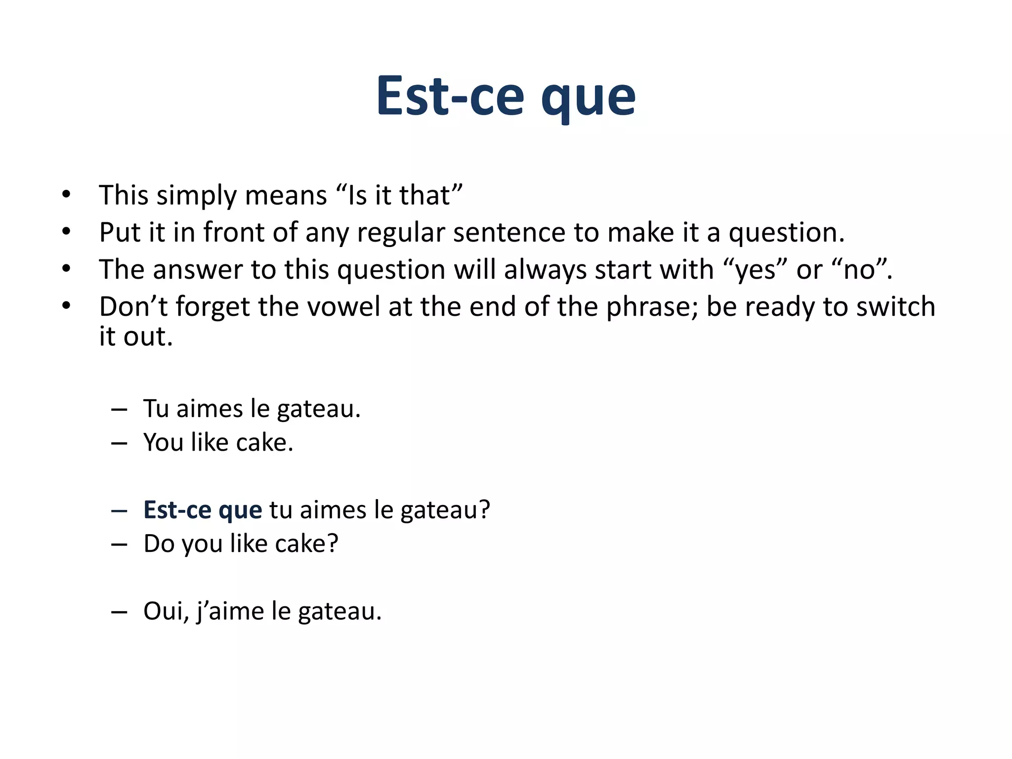 Est-ce que
• This simply means “Is it that”
• Put it in front of any regular sentence to make it a question.
• The answer to this question will always start with “yes” or “no”.
• Don’t forget the vowel at the end of the phrase; be ready to switch
it out.
– Tu aimes le gateau.
– You like cake.
– Est-ce que tu aimes le gateau?
– Do you like cake?
– Oui, j’aime le gateau.