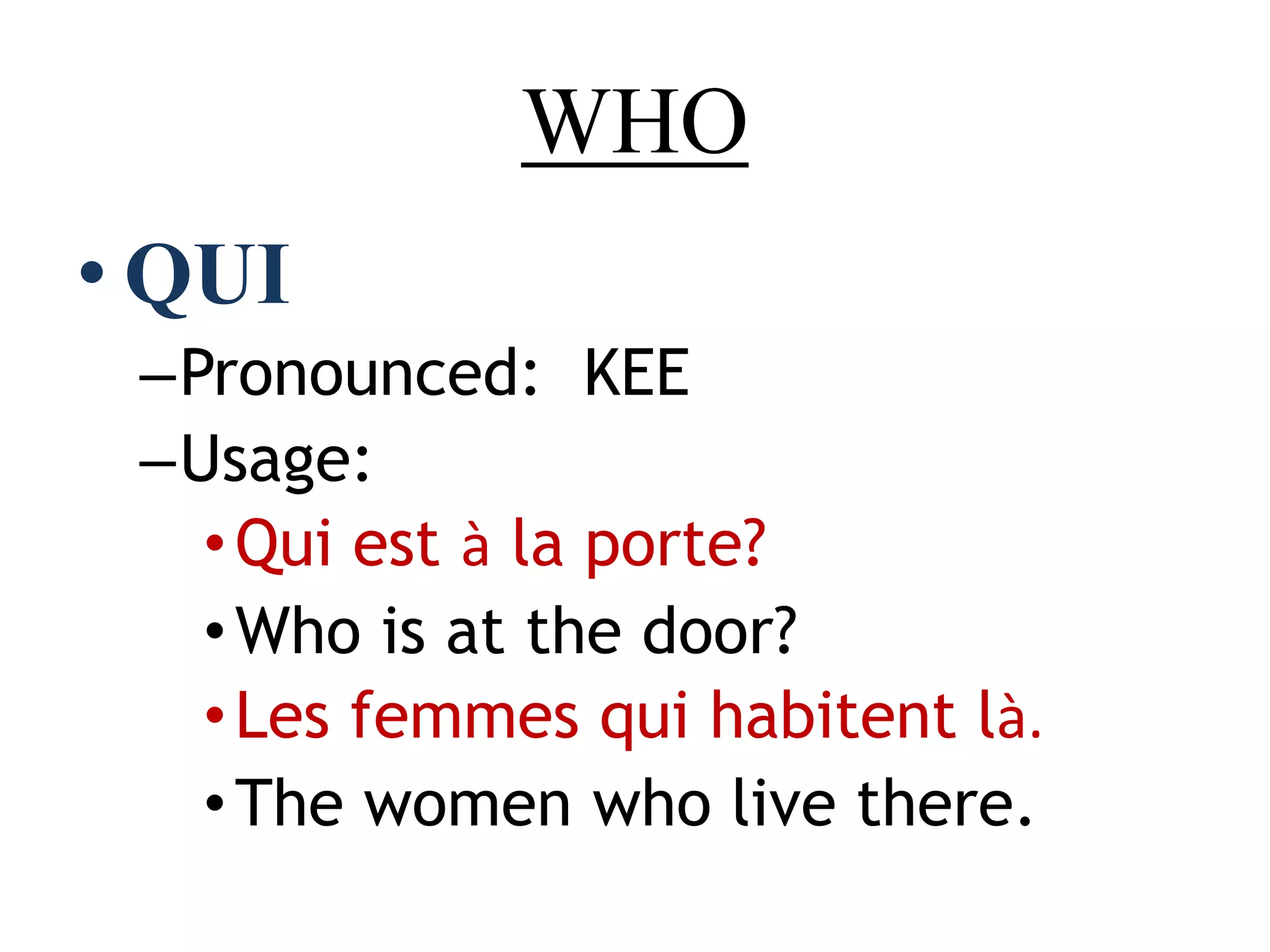 WHO
• QUI
–Pronounced: KEE
–Usage:
•Qui est à la porte?
•Who is at the door?
•Les femmes qui habitent là.
•The women who live there.