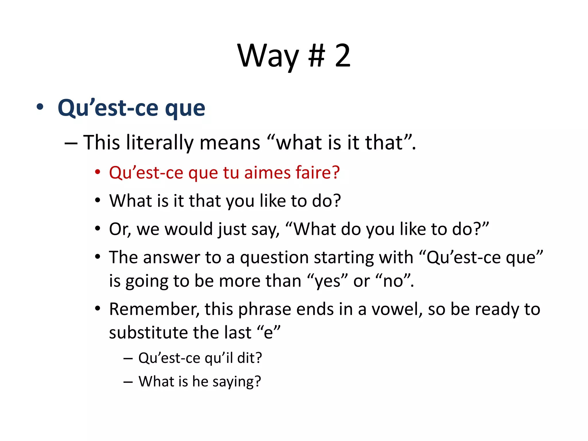 Way # 2
• Qu’est-ce que
– This literally means “what is it that”.
• Qu’est-ce que tu aimes faire?
• What is it that you like to do?
• Or, we would just say, “What do you like to do?”
• The answer to a question starting with “Qu’est-ce que”
is going to be more than “yes” or “no”.
• Remember, this phrase ends in a vowel, so be ready to
substitute the last “e”
– Qu’est-ce qu’il dit?
– What is he saying?