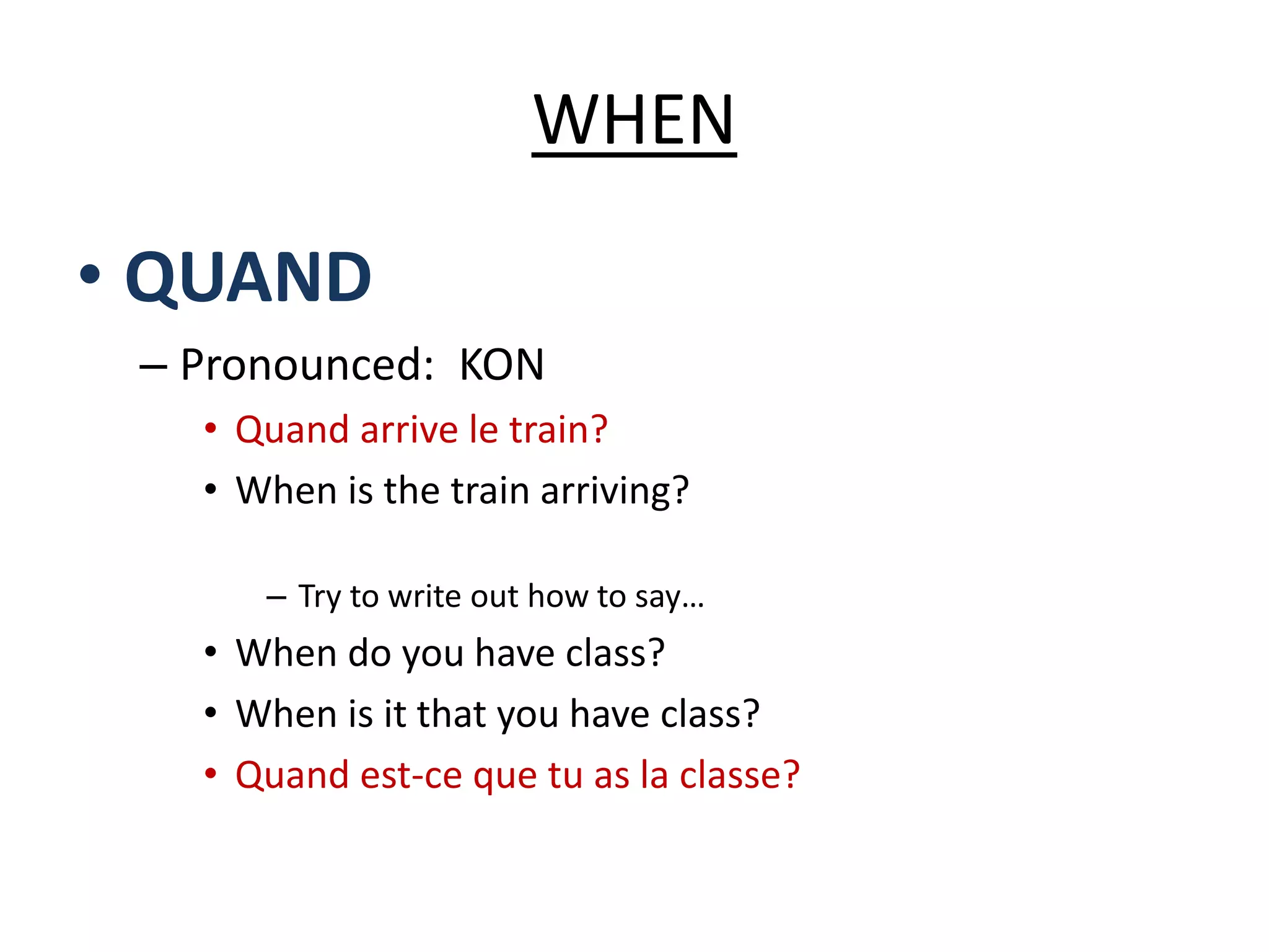 WHEN
• QUAND
– Pronounced: KON
• Quand arrive le train?
• When is the train arriving?
– Try to write out how to say…
• When do you have class?
• When is it that you have class?
• Quand est-ce que tu as la classe?