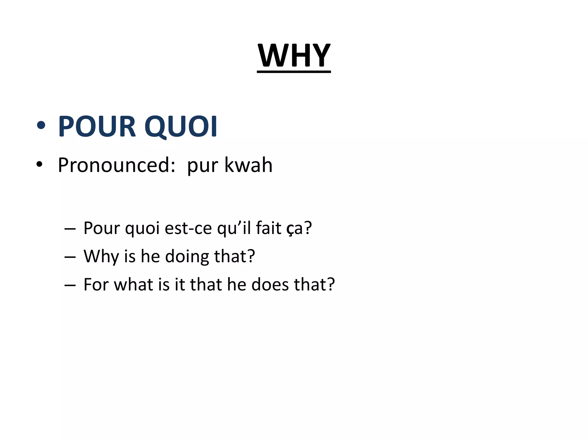 WHY
• POUR QUOI
• Pronounced: pur kwah
– Pour quoi est-ce qu’il fait Ça?
– Why is he doing that?
– For what is it that he does that?