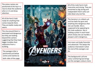 The actors names are
positioned at the top in a
row to show the audience
who is in it and draw
attention
All of the hero's look
ready for anything that
comes towards them.
They are battle ready and
aware.
The city around them is
destroyed and dangerous
but they are looking
beyond the camera
suggesting that they have
bigger troubles than
explosions from a
building.
The avengers title is
positioned just below
centre and reaches to
both sides of the page.
All of the male hero’s look
masculine and strong. They are
presented as big strong and
independent hero’s who can
take down any size foe.
The heroine is in a black suit
and has belts for guns and
anything else dangerous that
she can handle. She is
supposed to be appealing to
the male audience. She is
holding a pistol in each hand
which shows she can handle a
weapon and is dangerous.
Iron mans suit looks futuristic
and advanced. This keeps the
audience interested in what
the rest of the avengers can
do.
The background is all one
colour and boring but brings
out the avengers colours more.
 