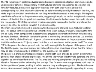 The ’22 Jump Street’ poster is a typical comedy poster, possessing a tagline, stars names and a
unique colour scheme. It is generally well structured allowing the audience to see all of the
films key features. Both actors appear in the shot, with both their names above the
corresponding star. This allows the viewer to be able to quickly identify the stars in the film, and
make a quicker decision to whether or not they would be interested in watching it. The tagline
used is the reference to the previous movie, suggesting it would be similar in style and attracting
viewers of the first film to watch this one too. Finally towards the bottom of the credit block is
the release date. All of this combined creates a complete persona for the film and allows the
viewers to either be enticed to watch it or decide not to.
The main colour scheme used is a red on white back ground allowing main features to stand
out. This colour connotes an emotive semantic field (such as love, or anger), showing the film
will be lively, when compared to a poster with a greyscale colour scheme which would usually
be more dramatic. The main title on the poster is interesting since it only entitles ‘22’ which is
not the full title of the film itself. Popular culture means the viewer of the poster would know
that it is a reference to ’22 jump street’ but this is not mentioned in the poster itself. The visual
‘22’ in the poster has been sprayed onto the wall, making it the focal point of the poster itself.
The fact the poster does not present any ratings from critics or reviews, shows that the ratings
may be poor which could be a problem for the audience of the poster.
The poster is a photographic representation, where both stars are side by side in a symmetric
posture; with a focused facial expression. This shows the viewer that they are partners and work
together as a co-dependent force. The fact they are wearing complementary glasses and holding
identical firearms further enhancing this kinship. This face on camera angle shows both men to
be in a position of power, making it safe to assume they are the protagonists. The fact they are
armed, American and straight men in a position of power is stereotypically appealing to young
 