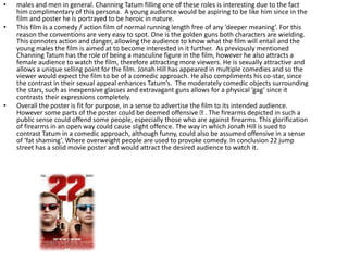 • males and men in general. Channing Tatum filling one of these roles is interesting due to the fact
him complimentary of this persona. A young audience would be aspiring to be like him since in the
film and poster he is portrayed to be heroic in nature.
• This film is a comedy / action film of normal running length free of any ‘deeper meaning’. For this
reason the conventions are very easy to spot. One is the golden guns both characters are wielding.
This connotes action and danger, allowing the audience to know what the film will entail and the
young males the film is aimed at to become interested in it further. As previously mentioned
Channing Tatum has the role of being a masculine figure in the film, however he also attracts a
female audience to watch the film, therefore attracting more viewers. He is sexually attractive and
allows a unique selling point for the film. Jonah Hill has appeared in multiple comedies and so the
viewer would expect the film to be of a comedic approach. He also compliments his co-star, since
the contrast in their sexual appeal enhances Tatum’s. The moderately comedic objects surrounding
the stars, such as inexpensive glasses and extravagant guns allows for a physical ‘gag’ since it
contrasts their expressions completely.
• Overall the poster is fit for purpose, in a sense to advertise the film to its intended audience.
However some parts of the poster could be deemed offensive . The firearms depicted in such a
public sense could offend some people, especially those who are against firearms. This glorification
of firearms in an open way could cause slight offence. The way in which Jonah Hill is sued to
contrast Tatum in a comedic approach, although funny, could also be assumed offensive in a sense
of ‘fat shaming’. Where overweight people are used to provoke comedy. In conclusion 22 jump
street has a solid movie poster and would attract the desired audience to watch it.
 