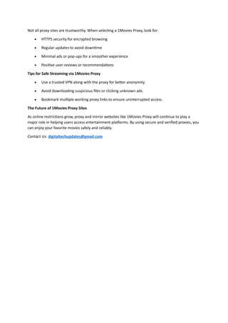 Not all proxy sites are trustworthy. When selecting a 1Movies Proxy, look for:
 HTTPS security for encrypted browsing
 Regular updates to avoid downtime
 Minimal ads or pop-ups for a smoother experience
 Positive user reviews or recommendations
Tips for Safe Streaming via 1Movies Proxy
 Use a trusted VPN along with the proxy for better anonymity.
 Avoid downloading suspicious files or clicking unknown ads.
 Bookmark multiple working proxy links to ensure uninterrupted access.
The Future of 1Movies Proxy Sites
As online restrictions grow, proxy and mirror websites like 1Movies Proxy will continue to play a
major role in helping users access entertainment platforms. By using secure and verified proxies, you
can enjoy your favorite movies safely and reliably.
Contact Us: digitaltechupdates@gmail.com
 