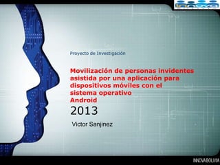 LOGO




Proyecto de Investigación



Movilización de personas invidentes
asistida por una aplicación para
dispositivos móviles con el
sistema operativo
Android
2013
Victor Sanjinez
 