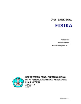 Draf BANK SOAL

                      FISIKA

                            Penyusun:
                         Endarko,M.Si.
                   Gatut Yudoyono,M.T.




DEPARTEMEN PENDIDIKAN NASIONAL
BIRO PERENCANAAN DAN KERJASAMA
LUAR NEGERI
JAKARTA
2007




                           Soal-soal - 1 -
 