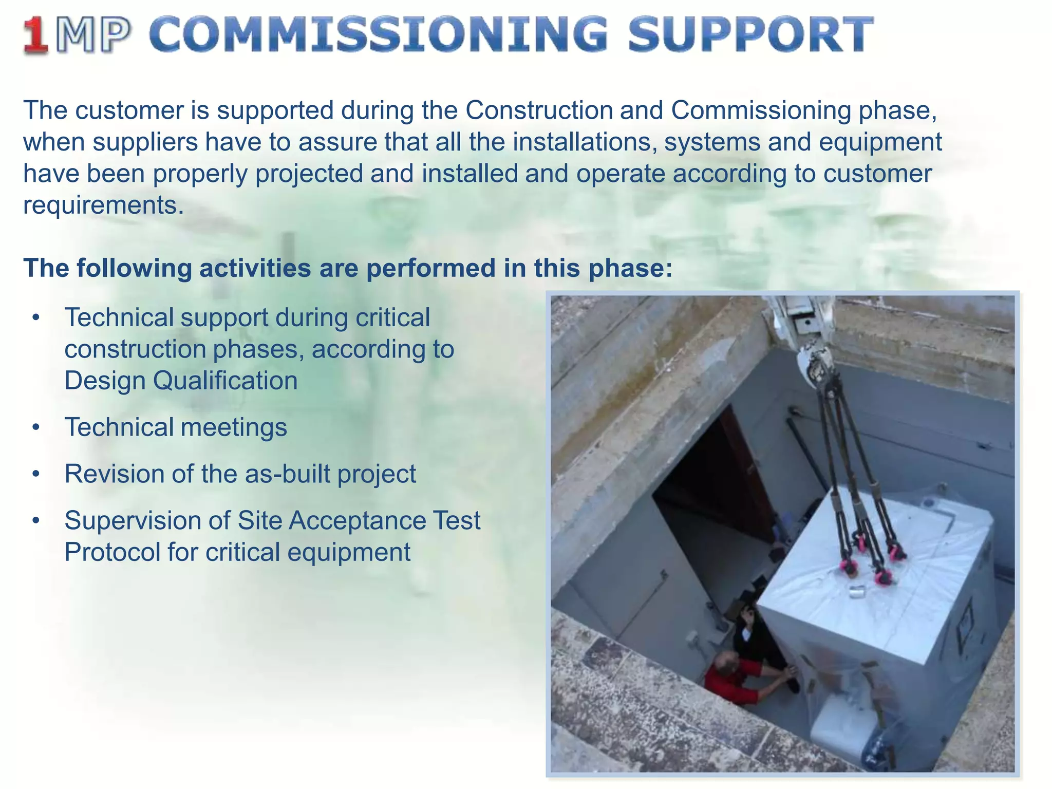 The customer is supported during the Construction and Commissioning phase,
when suppliers have to assure that all the installations, systems and equipment
have been properly projected and installed and operate according to customer
requirements.
The following activities are performed in this phase:
• Technical support during critical
construction phases, according to
Design Qualification
• Technical meetings
• Revision of the as-built project

• Supervision of Site Acceptance Test
Protocol for critical equipment

 
