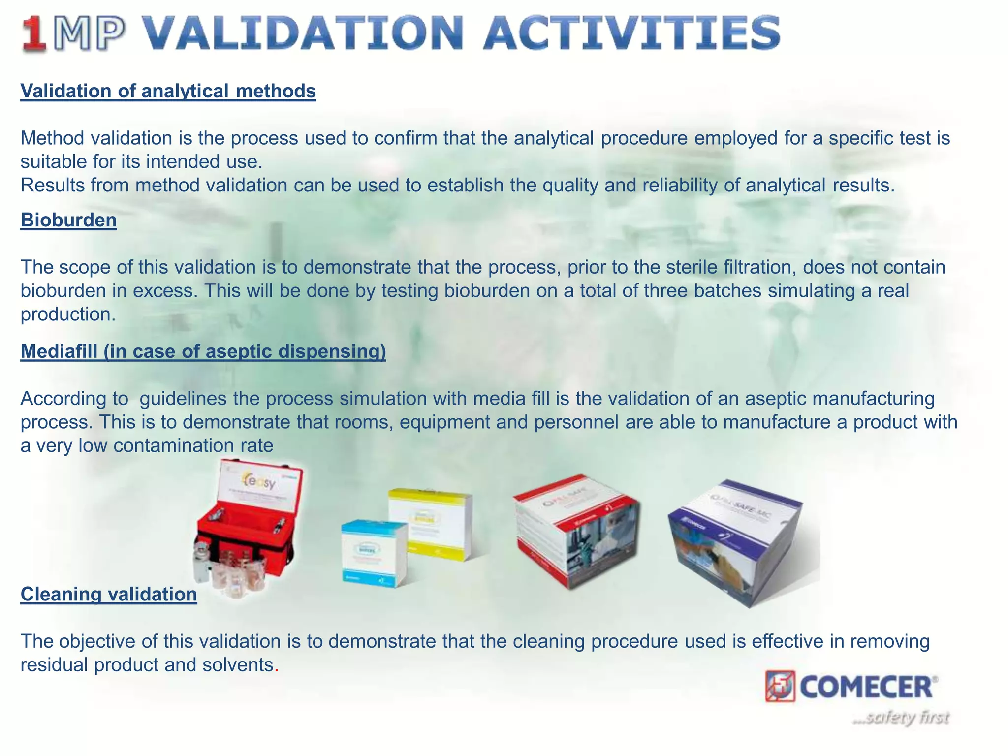 Validation of analytical methods
Method validation is the process used to confirm that the analytical procedure employed for a specific test is
suitable for its intended use.
Results from method validation can be used to establish the quality and reliability of analytical results.
Bioburden

The scope of this validation is to demonstrate that the process, prior to the sterile filtration, does not contain
bioburden in excess. This will be done by testing bioburden on a total of three batches simulating a real
production.
Mediafill (in case of aseptic dispensing)
According to guidelines the process simulation with media fill is the validation of an aseptic manufacturing
process. This is to demonstrate that rooms, equipment and personnel are able to manufacture a product with
a very low contamination rate

Cleaning validation
The objective of this validation is to demonstrate that the cleaning procedure used is effective in removing
residual product and solvents.

 