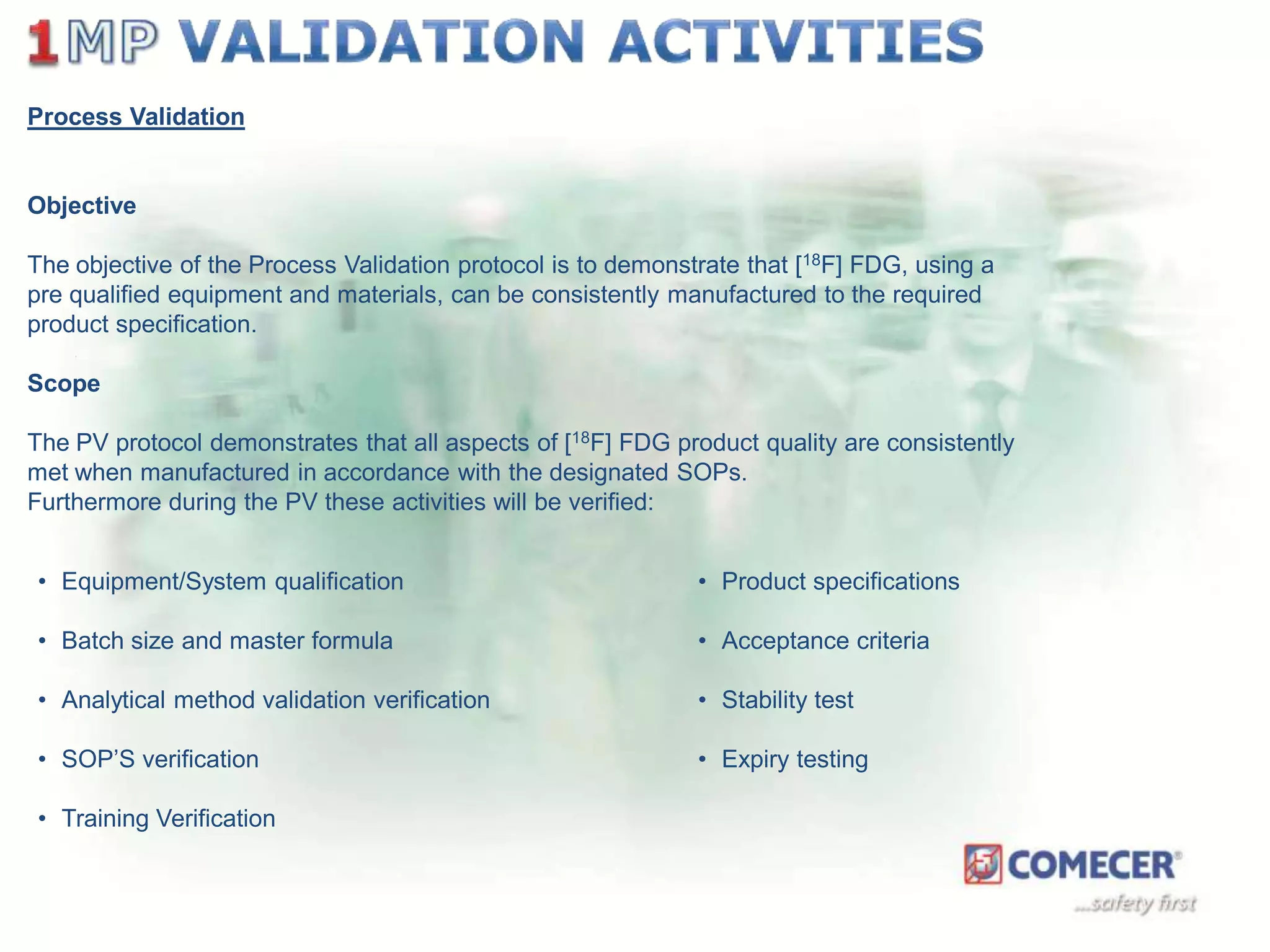 Process Validation

Objective

The objective of the Process Validation protocol is to demonstrate that [18F] FDG, using a
pre qualified equipment and materials, can be consistently manufactured to the required
product specification.
Scope

The PV protocol demonstrates that all aspects of [18F] FDG product quality are consistently
met when manufactured in accordance with the designated SOPs.
Furthermore during the PV these activities will be verified:
• Equipment/System qualification

• Product specifications

• Batch size and master formula

• Acceptance criteria

• Analytical method validation verification

• Stability test

• SOP’S verification

• Expiry testing

• Training Verification

 