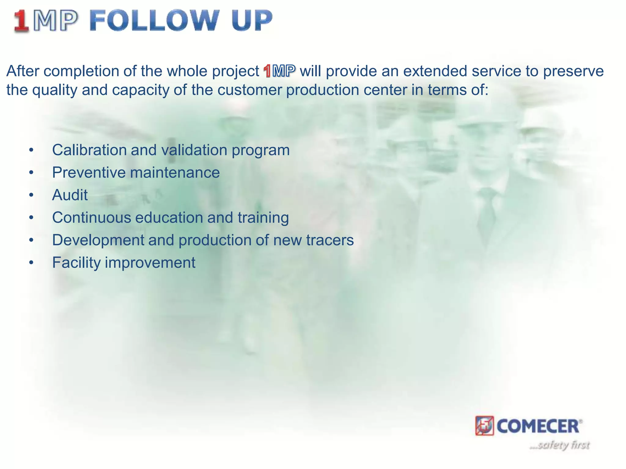After completion of the whole project
will provide an extended service to preserve
the quality and capacity of the customer production center in terms of:

•
•
•
•
•
•

Calibration and validation program
Preventive maintenance
Audit
Continuous education and training
Development and production of new tracers
Facility improvement

 