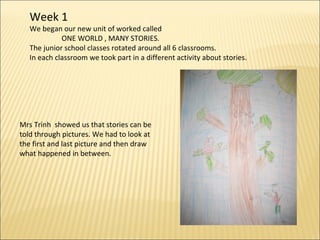Week 1 We began our new unit of worked called  ONE WORLD , MANY STORIES. The junior school classes rotated around all 6 classrooms. In each classroom we took part in a different activity about stories. Mrs Trinh  showed us that stories can be told through pictures. We had to look at the first and last picture and then draw  what happened in between. 
