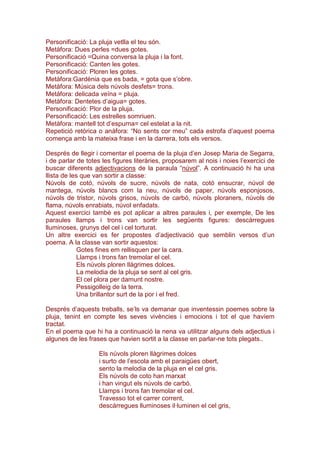 Personificació: La pluja vetlla el teu són.
Metàfora: Dues perles =dues gotes.
Personificació =Quina conversa la pluja i la font.
Personificació: Canten les gotes.
Personificació: Ploren les gotes.
Metàfora:Gardènia que es bada, = gota que s’obre.
Metàfora: Música dels núvols desfets= trons.
Metàfora: delicada veïna = pluja.
Metàfora: Dentetes d’aigua= gotes.
Personificació: Plor de la pluja.
Personificació: Les estrelles somriuen.
Metàfora: mantell tot d’espurna= cel estelat a la nit.
Repetició retòrica o anàfora: “No sents cor meu” cada estrofa d’aquest poema
comença amb la mateixa frase i en la darrera, tots els versos.
Després de llegir i comentar el poema de la pluja d’en Josep Maria de Segarra,
i de parlar de totes les figures literàries, proposarem al nois i noies l’exercici de
buscar diferents adjectivacions de la paraula “núvol”. A continuació hi ha una
llista de les que van sortir a classe:
Núvols de cotó, núvols de sucre, núvols de nata, cotó ensucrar, núvol de
mantega, núvols blancs com la neu, núvols de paper, núvols esponjosos,
núvols de tristor, núvols grisos, núvols de carbó, núvols ploraners, núvols de
flama, núvols enrabiats, núvol enfadats.
Aquest exercici també es pot aplicar a altres paraules i, per exemple, De les
paraules llamps i trons van sortir les següents figures: descàrregues
lluminoses, grunys del cel i cel torturat.
Un altre exercici es fer propostes d’adjectivació que semblin versos d’un
poema. A la classe van sortir aquestos:
Gotes fines em rellisquen per la cara.
Llamps i trons fan tremolar el cel.
Els núvols ploren llàgrimes dolces.
La melodia de la pluja se sent al cel gris.
El cel plora per damunt nostre.
Pessigolleig de la terra.
Una brillantor surt de la por i el fred.
Després d’aquests treballs, se’ls va demanar que inventessin poemes sobre la
pluja, tenint en compte les seves vivències i emocions i tot el que havíem
tractat.
En el poema que hi ha a continuació la nena va utilitzar alguns dels adjectius i
algunes de les frases que havien sortit a la classe en parlar-ne tots plegats..
Els núvols ploren llàgrimes dolces
i surto de l’escola amb el paraigües obert,
sento la melodia de la pluja en el cel gris.
Els núvols de coto han marxat
i han vingut els núvols de carbó.
Llamps i trons fan tremolar el cel.
Travesso tot el carrer corrent,
descàrregues lluminoses il·luminen el cel gris,
 