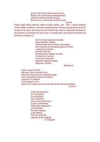 grunys del cel se senten per tot arreu,
llavors, els núvols grisos desapareixen,
Una llum brillant surt del cel gris,
El sol torna i amb ell els núvols de cotó.
Jana R.
Podeu llegir altres poemes sobre la pluja escrits per nens i nenes després
d’haver llegit, analitzat i comentat aquest poema. Perquè aquest poemes els fa
pensar en la pluja i els fa pensar que senten ells i elles en aquestes situacions i
els estimula a expressar-ho per escrit, el treball previ amb figures literàries els
estimula a utilitzar-ne..
So humit que piques la teulada,
pluja rigorosa i instant,
només sento el teu soroll, el de l’aigua.
D’un cop de vent les gotes piquen el vidre
i ressona la cambra;
el fred m’envolta.
Núvols grisos rodegen la casa,
Un llamp la il·lumina
I el tro la fa tremolar.
Després segueix la pluja,
Rigorosa i instant.
Elisabet V.
Quan veig el cel blau
els meus ulls es perden lluny.
Però ara veig que el cel amenaça pluja:
Com una gasa de pols a la finestra
esperant un esternut,
el cel espera un tro.
Llavors em costa creure que tot allò és part de la naturalesa.
Laura F.
Cada cop què plou,
un núvol plora.
El núvol plora
quan està trist,
quan el vent el fa riure,
o quan s’emociona.
Cada gota representa
un sentiment.
Pot ser d’alegria
o de tristesa,
Però el núvol fort
segueix el seu trajecte.
C. Gregorio
 