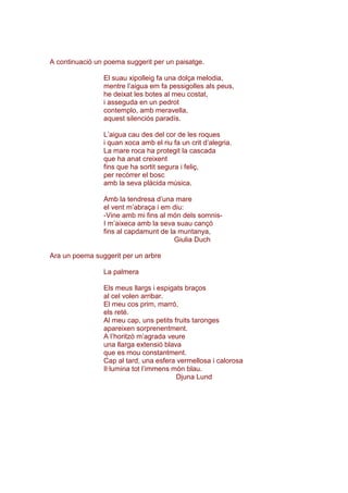 A continuació un poema suggerit per un paisatge.
El suau xipolleig fa una dolça melodia,
mentre l’aigua em fa pessigolles als peus,
he deixat les botes al meu costat,
i asseguda en un pedrot
contemplo, amb meravella,
aquest silenciós paradís.
L’aigua cau des del cor de les roques
i quan xoca amb el riu fa un crit d’alegria.
La mare roca ha protegit la cascada
que ha anat creixent
fins que ha sortit segura i feliç,
per recórrer el bosc
amb la seva plàcida música.
Amb la tendresa d’una mare
el vent m’abraça i em diu:
-Vine amb mi fins al món dels somnis-
I m’aixeca amb la seva suau cançó
fins al capdamunt de la muntanya,
Giulia Duch
Ara un poema suggerit per un arbre
La palmera
Els meus llargs i espigats braços
al cel volen arribar.
El meu cos prim, marró,
els reté.
Al meu cap, uns petits fruits taronges
apareixen sorprenentment.
A l’horitzó m’agrada veure
una llarga extensió blava
que es mou constantment.
Cap al tard, una esfera vermellosa i calorosa
Il·lumina tot l’immens món blau.
Djuna Lund
 